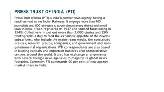 PRESS TRUST OF INDIA (PTI)
Press Trust of India (PTI) is India’s premier news agency, having a
reach as vast as the Indian Railways. It employs more than 400
journalists and 500 stringers to cover almost every district and small
town in India. It was registered in 1947 and started functioning in
1949. Collectively, it put out more than 2,000 stories and 200
photographs a day to feed the expansive appetite of the diverse
subscribers, who include the mainstream media, the specialized
presses, research groups, companies, and government and non-
governmental organizations. PTI correspondents are also based
in leading capitals and important business and administrative
centers around the world. It also has exchange arrangements
with several foreign news agencies to magnify its global news
footprint. Currently, PTI commands 90 per cent of new agency
market share in India.
 