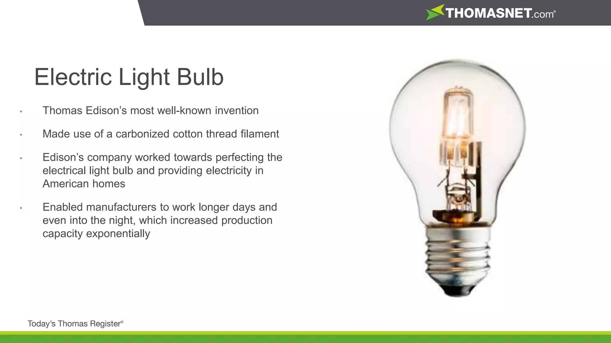 • Thomas Edison’s most well-known invention
• Made use of a carbonized cotton thread filament
• Edison’s company worked towards perfecting the
electrical light bulb and providing electricity in
American homes
• Enabled manufacturers to work longer days and
even into the night, which increased production
capacity exponentially
Electric Light Bulb
 