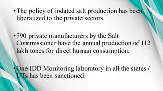 •The policy of iodated salt production has been
liberalized to the private sectors.
•790 private manufacturers by the Salt
Commissioner have the annual production of 112
lakh tones for direct human consumption.
•One IDD Monitoring laboratory in all the states /
UTs has been sanctioned
 