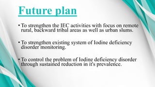 Future plan
• To strengthen the IEC activities with focus on remote
rural, backward tribal areas as well as urban slums.
• To strengthen existing system of Iodine deficiency
disorder monitoring.
• To control the problem of Iodine deficiency disorder
through sustained reduction in it's prevalence.
 