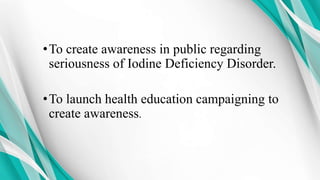 •To create awareness in public regarding
seriousness of Iodine Deficiency Disorder.
•To launch health education campaigning to
create awareness.
 