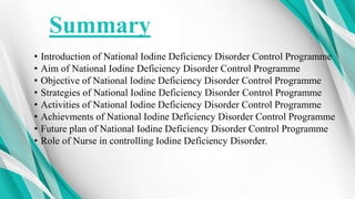 Summary
• Introduction of National Iodine Deficiency Disorder Control Programme
• Aim of National Iodine Deficiency Disorder Control Programme
• Objective of National Iodine Deficiency Disorder Control Programme
• Strategies of National Iodine Deficiency Disorder Control Programme
• Activities of National Iodine Deficiency Disorder Control Programme
• Achievments of National Iodine Deficiency Disorder Control Programme
• Future plan of National Iodine Deficiency Disorder Control Programme
• Role of Nurse in controlling Iodine Deficiency Disorder.
 