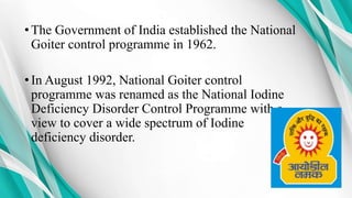 •The Government of India established the National
Goiter control programme in 1962.
•In August 1992, National Goiter control
programme was renamed as the National Iodine
Deficiency Disorder Control Programme with a
view to cover a wide spectrum of Iodine
deficiency disorder.
 