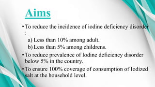 Aims
•To reduce the incidence of iodine deficiency disorder
:
a) Less than 10% among adult.
b) Less than 5% among childrens.
•To reduce prevalence of Iodine deficiency disorder
below 5% in the country.
•To ensure 100% coverage of consumption of Iodized
salt at the household level.
 