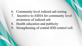 6. Community level iodized salt testing
7. Incentive to ASHA for community level
awareness of iodized salt
8. Health education and publicity
9. Strengthening of central IDD control cell.
 