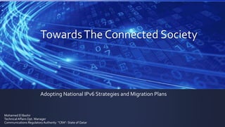 Towards The Connected Society 
Adopting National IPv6 Strategies and Migration Plans 
Mohamed El Bashir 
Technical Affairs Dpt. Manager 
Communications Regulatory Authority “CRA”- State of Qatar 
 