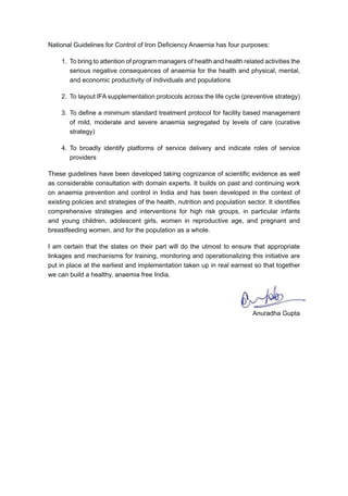 A G , IAS
Additional Secretary 
Mission Director, NRHM
Telefax : 23062157
E-mail : anuradhagupta@hotmail.com
G I
M H  F W
N B , N D - 110108
110108
Preface
$QDHPLD LV D PDMRU SXEOLF KHDOWK FKDOOHQJH LQ ,QGLD HW D FRPSUHKHQVLYH SODQ
RI DFWLRQ WR FRPEDW WKLV SUREOHP KDV EHHQ PLVVLQJ 7KHUH DUH FHUWDLQ H[LVWLQJ JXLGHOLQHV
IRU FRQWURO RI ,URQ 'H¿FLHQF $QDHPLD ZLWK UHJDUG WR FKLOGUHQ DQG SUHJQDQW ZRPHQ
DQG ODFWDWLQJ PRWKHUV +RZHYHU PDQ FULWLFDO DJH JURXSV KDYH EHHQ PLVVLQJ IURP WKLV
VWUDWHJ )RU LQVWDQFH DGROHVFHQWV KDYH UHFHLYHG QR DWWHQWLRQ VR IDU 7KHUH KDYH DOVR
EHHQ FUHYLFHV E ZD RI DFWXDO DGPLQLVWUDWLRQ RI ,)$ WR FKLOGUHQ ZLWK VHYHUDO RSHUDWLRQDO
LVVXHV FRQVWUDLQLQJ WKH SUHVFULEHG LQWHUYHQWLRQV
7KH 1DWLRQDO ,URQ ,QLWLDWLYH LV DQ DWWHPSW WR ORRN DW ,URQ 'H¿FLHQF $QDHPLD
FRPSUHKHQVLYHO DFURVV DOO OLIH VWDJHV LQFOXGLQJ DGROHVFHQWV DQG ZRPHQ LQ UHSURGXFWLYH
DJH JURXS ZKR DUH QRW SUHJQDQW RU ODFWDWLQJ 7KH VFKHGXOH RI ,)$VXSSOHPHQWDWLRQ KDV DOVR
EHHQ UHYLHZHG WR PDNH ERWK DGPLQLVWUDWLRQ DQG FRPSOLDQFH PXFK VLPSOHU )RU FKLOGUHQ
 PRQWKV WR  HDUV WKHUH LV QRZ D ELZHHNO VFKHGXOH RI ,)$ VXSSOHPHQWDWLRQ ZLWK
$6+$ EHLQJ UHVSRQVLEOH IRU DGPLQLVWHULQJ WKH SUHVFULEHG GRVDJH XQGHU KHU GLUHFW
supervision. For children of class I to class V in Government/Government aided schools,
WKHUH LV D PXFK VLPSOHU ZHHNO VFKHGXOH RI ,)$ VXSSOHPHQWDWLRQ XQGHU WKH VXSHUYLVLRQ
RI WHDFKHUV 6LPLODUO DGROHVFHQWV IURP FODVV 9, WR FODVV ;,, UHFHLYH ZHHNO ,)$
VXSSOHPHQWDWLRQ LQ VFKRRO LWVHOI )RU ZRPHQ LQ UHSURGXFWLYH DJH JURXS ZKR DUH QHLWKHU
SUHJQDQW QRU ODFWDWLQJ$6+$VKRXOGHUV WKH UHVSRQVLELOLW RI SURYLGLQJ ,)$VXSSOHPHQWDWLRQ
OHDUO WKH 1DWLRQDO ,URQ ,QLWLDWLYH EXLOGV RQ WKH JDLQV RI WKH 15+0 PRUH
SDUWLFXODUO WKH VWURQJ ZRUN IRUFH RI  $6+$V ZKR KDYH VKRZQ H[FHOOHQW SRWHQWLDO
WR PRELOLVH FRPPXQLW IRU D ODUJH VFDOH XSWDNH RI KHDOWK VHUYLFHV 7KH IDFW WKDW $6+$V
DUH QRZ XQGHUWDNLQJ KRPH YLVLWV XQGHU WKH UHFHQWO UROOHG RXW +%1 SURJUDPPH DQG
DUH DOVR GRLQJ KRPH GHOLYHU RI FRQWUDFHSWLYHV WR FRXSOHV LQ WKH UHSURGXFWLYH DJH JURXS
RSHQV XS VHYHUDO H[FLWLQJ RSSRUWXQLWLHV IRU $6+$V WR UHQGHU DGGLWLRQDO VHUYLFHV VXFK DV
,)$ VXSSOHPHQWDWLRQ 7KLV LQLWLDWLYH PDNHV XVH RI WKLV ZRQGHUIXO RSSRUWXQLW LQ LWV ELG WR
UHDFK WR DOO DJH JURXSV VHDPOHVVO
 