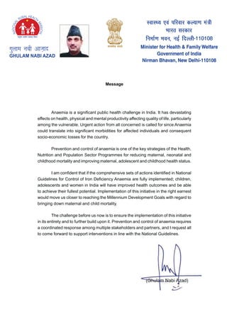 Message
$QDHPLD LV D VLJQL¿FDQW SXEOLF KHDOWK FKDOOHQJH LQ ,QGLD ,W KDV GHYDVWDWLQJ
HIIHFWV RQ KHDOWK SKVLFDO DQG PHQWDO SURGXFWLYLW DIIHFWLQJ TXDOLW RI OLIH SDUWLFXODUO
DPRQJ WKH YXOQHUDEOH 8UJHQW DFWLRQ IURP DOO FRQFHUQHG LV FDOOHG IRU VLQFH $QDHPLD
FRXOG WUDQVODWH LQWR VLJQL¿FDQW PRUELGLWLHV IRU DIIHFWHG LQGLYLGXDOV DQG FRQVHTXHQW
socio-economic losses for the country.
3UHYHQWLRQ DQG FRQWURO RI DQDHPLD LV RQH RI WKH NH VWUDWHJLHV RI WKH +HDOWK
1XWULWLRQ DQG 3RSXODWLRQ 6HFWRU 3URJUDPPHV IRU UHGXFLQJ PDWHUQDO QHRQDWDO DQG
FKLOGKRRG PRUWDOLW DQG LPSURYLQJ PDWHUQDO DGROHVFHQW DQG FKLOGKRRG KHDOWK VWDWXV
, DP FRQ¿GHQW WKDW LI WKH FRPSUHKHQVLYH VHWV RI DFWLRQV LGHQWL¿HG LQ 1DWLRQDO
*XLGHOLQHV IRU RQWURO RI ,URQ 'H¿FLHQF $QDHPLD DUH IXOO LPSOHPHQWHG FKLOGUHQ
DGROHVFHQWV DQG ZRPHQ LQ ,QGLD ZLOO KDYH LPSURYHG KHDOWK RXWFRPHV DQG EH DEOH
WR DFKLHYH WKHLU IXOOHVW SRWHQWLDO ,PSOHPHQWDWLRQ RI WKLV LQLWLDWLYH LQ WKH ULJKW HDUQHVW
ZRXOG PRYH XV FORVHU WR UHDFKLQJ WKH 0LOOHQQLXP 'HYHORSPHQW *RDOV ZLWK UHJDUG WR
EULQJLQJ GRZQ PDWHUQDO DQG FKLOG PRUWDOLW
7KH FKDOOHQJH EHIRUH XV QRZ LV WR HQVXUH WKH LPSOHPHQWDWLRQ RI WKLV LQLWLDWLYH
LQ LWV HQWLUHW DQG WR IXUWKHU EXLOG XSRQ LW 3UHYHQWLRQ DQG FRQWURO RI DQDHPLD UHTXLUHV
D FRRUGLQDWHG UHVSRQVH DPRQJ PXOWLSOH VWDNHKROGHUV DQG SDUWQHUV DQG , UHTXHVW DOO
WR FRPH IRUZDUG WR VXSSRUW LQWHUYHQWLRQV LQ OLQH ZLWK WKH 1DWLRQDO *XLGHOLQHV
*KXODP 1DEL $]DG 