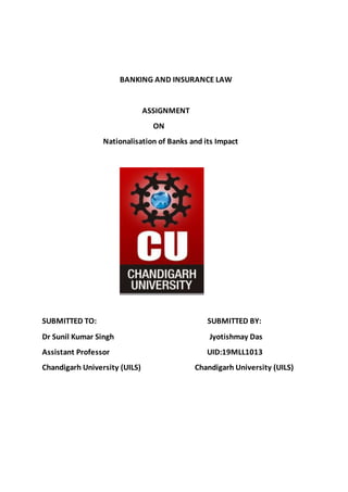 BANKING AND INSURANCE LAW
ASSIGNMENT
ON
Nationalisation of Banks and its Impact
SUBMITTED TO: SUBMITTED BY:
Dr Sunil Kumar Singh Jyotishmay Das
Assistant Professor UID:19MLL1013
Chandigarh University (UILS) Chandigarh University (UILS)
 