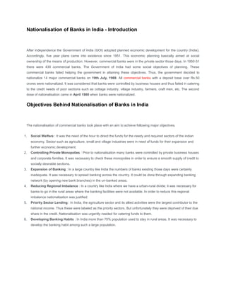 Nationalisation of Banks in India - Introduction



 After independence the Government of India (GOI) adopted planned economic development for the country (India).
 Accordingly, five year plans came into existence since 1951. This economic planning basically aimed at social
 ownership of the means of production. However, commercial banks were in the private sector those days. In 1950-51
 there were 430 commercial banks. The Government of India had some social objectives of planning. These
 commercial banks failed helping the government in attaining these objectives. Thus, the government decided to
 nationalize 14 major commercial banks on 19th July, 1969. All commercial banks with a deposit base over Rs.50
 crores were nationalized. It was considered that banks were controlled by business houses and thus failed in catering
 to the credit needs of poor sections such as cottage industry, village industry, farmers, craft men, etc. The second
 dose of nationalisation came in April 1980 when banks were nationalized.


 Objectives Behind Nationalisation of Banks in India



 The nationalisation of commercial banks took place with an aim to achieve following major objectives.


1.   Social Welfare : It was the need of the hour to direct the funds for the needy and required sectors of the indian
     economy. Sector such as agriculture, small and village industries were in need of funds for their expansion and
     further economic development.
2.   Controlling Private Monopolies : Prior to nationalisation many banks were controlled by private business houses
     and corporate families. It was necessary to check these monopolies in order to ensure a smooth supply of credit to
     socially desirable sections.
3.   Expansion of Banking : In a large country like India the numbers of banks existing those days were certainly
     inadequate. It was necessary to spread banking across the country. It could be done through expanding banking
     network (by opening new bank branches) in the un-banked areas.
4.   Reducing Regional Imbalance : In a country like India where we have a urban-rural divide; it was necessary for
     banks to go in the rural areas where the banking facilities were not available. In order to reduce this regional
     imbalance nationalisation was justified:
5.   Priority Sector Lending : In India, the agriculture sector and its allied activities were the largest contributor to the
     national income. Thus these were labeled as the priority sectors. But unfortunately they were deprived of their due
     share in the credit. Nationalisation was urgently needed for catering funds to them.
6.   Developing Banking Habits : In India more than 70% population used to stay in rural areas. It was necessary to
     develop the banking habit among such a large population.
 