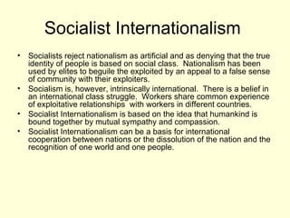 Socialist Internationalism  Socialists reject nationalism as artificial and as denying that the true identity of people is based on social class.  Nationalism has been used by elites to beguile the exploited by an appeal to a false sense of community with their exploiters. Socialism is, however, intrinsically international.  There is a belief in an international class struggle.  Workers share common experience of exploitative relationships  with workers in different countries.  Socialist Internationalism is based on the idea that humankind is bound together by mutual sympathy and compassion. Socialist Internationalism can be a basis for international cooperation between nations or the dissolution of the nation and the recognition of one world and one people.  