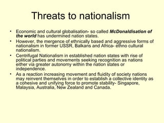 Threats to nationalism  Economic and cultural globalisation- so called  McDonaldisation of the world  has undermined nation states. However, the mergence of ethnically based and aggressive forms of nationalism in former USSR, Balkans and Africa- ethno cultural nationalism.  Centrifugal Nationalism in established nation states with rise of political parties and movements seeking recognition as nations either via greater autonomy within the nation states or independence.  As a reaction increasing movement and fluidity of society nations may reinvent themselves in order to establish a collective identity as a cohesive and unifying force to promote stability- Singapore, Malaysia, Australia, New Zealand and Canada.  