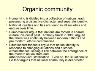 Organic community Humankind is divided into a collection of nations, each possessing a distinctive character and separate identity. National loyalties and ties are found in all societies and endure over time. Primordialists argue that nations are rooted in shared culture, historical past.  Anthony Smith in 1986 argued that there was continuity between modern nations and pre modern  ethnic communities. Situationalist theorists argue that nation identity is response to changing situations and historical circumstances, seeing a link between the emergence of the modern nation state and urbanisation/industrialisation.  Even so, the situationalist Gellner argues that national community is deeprooted 