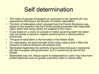 Self determination  The notion of popular sovereignty as expressed in the ‘general will’ was espoused by Rousseau- the founder of modern nationalism.  The form of nationalism which emerged from the French Revolution was based on the assertion that the French people possessed with inalienable rights rather than being merely the subjects of the crown. It was based on a vision of a people or nation governing itself- the nation was not merely a natural or organic community but a natural political community. The goal of nationalism is the formation of the Nation State  For nationalists, the great strength of the nation-state is that it offers the prospect of cultural cohesion and political unity. Nationalism legitimises the authority of government because it represents the idea of popular self government  as it is carried out by and for the people. Nationalists may not  always aspire to independence- some may have more limited objectives such as greater autonomy within a nations state.  