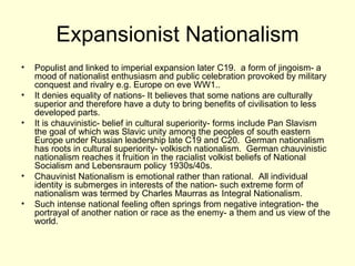 Expansionist Nationalism Populist and linked to imperial expansion later C19.  a form of jingoism- a mood of nationalist enthusiasm and public celebration provoked by military conquest and rivalry e.g. Europe on eve WW1.. It denies equality of nations- It believes that some nations are culturally superior and therefore have a duty to bring benefits of civilisation to less developed parts. It is chauvinistic- belief in cultural superiority- forms include Pan Slavism  the goal of which was Slavic unity among the peoples of south eastern Europe under Russian leadership late C19 and C20.  German nationalism has roots in cultural superiority- volkisch nationalism.  German chauvinistic nationalism reaches it fruition in the racialist volkist beliefs of National Socialism and Lebensraum policy 1930s/40s. Chauvinist Nationalism is emotional rather than rational.  All individual identity is submerges in interests of the nation- such extreme form of nationalism was termed by Charles Maurras as Integral Nationalism. Such intense national feeling often springs from negative integration- the portrayal of another nation or race as the enemy- a them and us view of the world. 