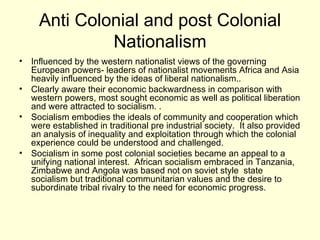 Anti Colonial and post Colonial Nationalism Influenced by the western nationalist views of the governing European powers- leaders of nationalist movements Africa and Asia heavily influenced by the ideas of liberal nationalism.. Clearly aware their economic backwardness in comparison with western powers, most sought economic as well as political liberation and were attracted to socialism. . Socialism embodies the ideals of community and cooperation which were established in traditional pre industrial society.  It also provided an analysis of inequality and exploitation through which the colonial experience could be understood and challenged.  Socialism in some post colonial societies became an appeal to a unifying national interest.  African socialism embraced in Tanzania, Zimbabwe and Angola was based not on soviet style  state socialism but traditional communitarian values and the desire to subordinate tribal rivalry to the need for economic progress.  