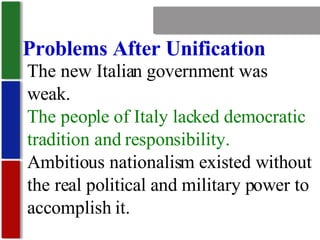 Nationalism Problems After Unification The new Italian government was weak. The people of Italy lacked democratic tradition and responsibility. Ambitious nationalism existed without the real political and military power to accomplish it. 