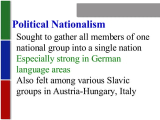 Nationalism Political Nationalism Sought to gather all members of one national group into a single nation Especially strong in German language areas Also felt among various Slavic groups in Austria-Hungary, Italy 