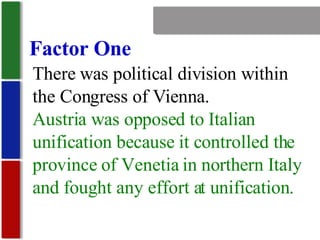 Nationalism Factor One There was political division within the Congress of Vienna. Austria was opposed to Italian unification because it controlled the province of Venetia in northern Italy and fought any effort at unification. 