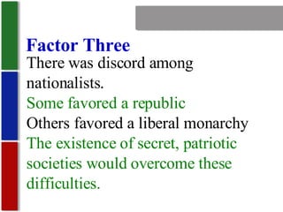 Nationalism Factor Three There was discord among nationalists. Some favored a republic Others favored a liberal monarchy The existence of secret, patriotic societies would overcome these difficulties. 
