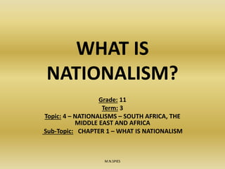 WHAT IS
NATIONALISM?
Grade: 11
Term: 3
Topic: 4 – NATIONALISMS – SOUTH AFRICA, THE
MIDDLE EAST AND AFRICA
Sub-Topic: CHAPTER 1 – WHAT IS NATIONALISM
M.N.SPIES
 