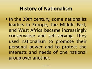 History of Nationalism
• In the 20th century, some nationalist
leaders in Europe, the Middle East,
and West Africa became increasingly
conservative and self-serving. They
used nationalism to promote their
personal power and to protect the
interests and needs of one national
group over another.
M.N.SPIES
 
