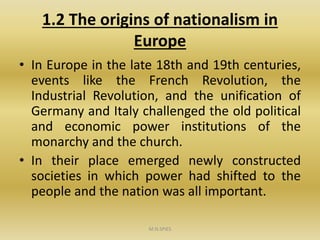 1.2 The origins of nationalism in
Europe
• In Europe in the late 18th and 19th centuries,
events like the French Revolution, the
Industrial Revolution, and the unification of
Germany and Italy challenged the old political
and economic power institutions of the
monarchy and the church.
• In their place emerged newly constructed
societies in which power had shifted to the
people and the nation was all important.
M.N.SPIES
 