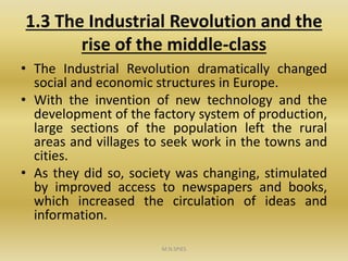 1.3 The Industrial Revolution and the
rise of the middle-class
• The Industrial Revolution dramatically changed
social and economic structures in Europe.
• With the invention of new technology and the
development of the factory system of production,
large sections of the population left the rural
areas and villages to seek work in the towns and
cities.
• As they did so, society was changing, stimulated
by improved access to newspapers and books,
which increased the circulation of ideas and
information.
M.N.SPIES
 