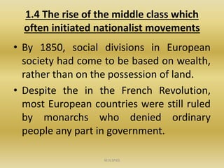 1.4 The rise of the middle class which
often initiated nationalist movements
• By 1850, social divisions in European
society had come to be based on wealth,
rather than on the possession of land.
• Despite the in the French Revolution,
most European countries were still ruled
by monarchs who denied ordinary
people any part in government.
M.N.SPIES
 