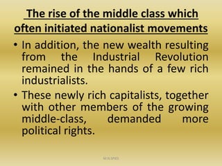 The rise of the middle class which
often initiated nationalist movements
• In addition, the new wealth resulting
from the Industrial Revolution
remained in the hands of a few rich
industrialists.
• These newly rich capitalists, together
with other members of the growing
middle-class, demanded more
political rights.
M.N.SPIES
 