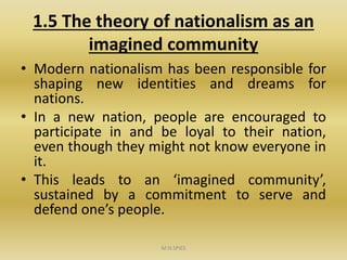 1.5 The theory of nationalism as an
imagined community
• Modern nationalism has been responsible for
shaping new identities and dreams for
nations.
• In a new nation, people are encouraged to
participate in and be loyal to their nation,
even though they might not know everyone in
it.
• This leads to an ‘imagined community’,
sustained by a commitment to serve and
defend one’s people.
M.N.SPIES
 