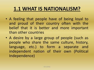 1.1 WHAT IS NATIONALISM?
• A feeling that people have of being loyal to
and proud of their country often with the
belief that it is better and more important
than other countries
• A desire by a large group of people (such as
people who share the same culture, history,
language, etc.) to form a separate and
independent nation of their own (Political
Independence)
M.N.SPIES
 