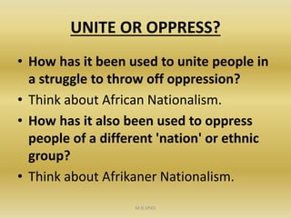 UNITE OR OPPRESS?
• How has it been used to unite people in
a struggle to throw off oppression?
• Think about African Nationalism.
• How has it also been used to oppress
people of a different 'nation' or ethnic
group?
• Think about Afrikaner Nationalism.
M.N.SPIES
 