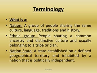Terminology
• What is a:
• Nation: A group of people sharing the same
culture, language, traditions and history.
• Ethnic group: People sharing a common
ancestry and distinctive culture and usually
belonging to a tribe or clan.
• Nation State: A state established on a defined
geographical territory and inhabited by a
nation that is politically independent.
M.N.SPIES
 
