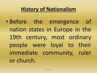 History of Nationalism
• Before the emergence of
nation states in Europe in the
19th century, most ordinary
people were loyal to their
immediate community, ruler
or church.
M.N.SPIES
 