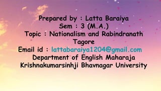 Prepared by : Latta Baraiya
Sem : 3 (M.A.)
Topic : Nationalism and Rabindranath
Tagore
Email id : lattabaraiya1204@gmail.com
Department of English Maharaja
Krishnakumarsinhji Bhavnagar University
 