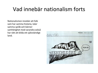 Vad innebär nationalism forts Nationalismen innebär att folk som har samma historia, talar samma språk och känner samhörighet med varandra också har rätt att bilda ett självständigt land.  