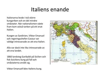 Italiens enande Italienarna levde i två större kungariken och en del mindre småstater. När nationalismen växte fram kom också tanken på ett enat Italien.  Kungen av Sardinien, Viktor Emanuel och regeringschefen Cavour var väldigt intresserade av att ena Italien. Alla var dock inte lika intresserade av att ena landet.  1860 landsteg Garibaldi på Sicilien och fick Sciciliens kung på fall och småstaterna anslöt sig.  Viktor Emanuell blev Italiens kung.  