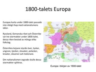 1800-talets Europa Europas karta under 1800-talet passade inte riktigt ihop med nationalismens idéer.  Ryssland, Osmanska riket och Österrike var tre stormakter under 1800-talet, dessa riken bestod av många olika folkslag.  Österrikes kejsare styrde över, tyskar, ungrare, tjecker, slovaker, polacker, kroater, slovener och italienare.  Om nationalismen segrade skulle dessa stormakter splittras.  Europa i början av 1800-talet 