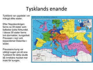 Tysklands enande Tyskland var uppdelat i en mängd olika stater.  Efter Napoleonkrigen fanns ca 39 stater som kallades tyska förbundet.  I dessa 39 stater fanns två stormakter, kungariket Preussen i norr och kejsardömet Österrike i söder.  Preussens kung var väldigt sugen på att ena Tyskland för detta skulle då innebära mycket mer makt för kungen.  