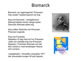 Bismarck Bismarck var regeringschef i Preussen. Han enade Tyskland genom tre krig. Krig mot Danmark, i hertigdömena Slesvig-Holstein levde många tyskar. Danmark förlorade detta krig. Krig mellan Österrike och Preussen. Preussen segrade. Krig mot Frankrike.  Napoleon III såg med oro hur Preussen växte och startade krig mot Preussen. Kejsaren i Frankrike förlorade och det blev också av med landskapen Alsace och Lorraine.  I spegelsalen i Versailles utropades 1871 den preussiske kungen till tysk kejsare. 