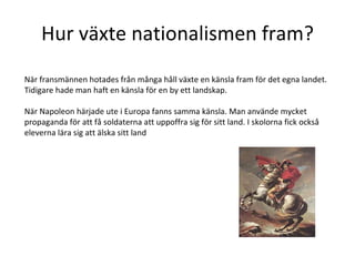 Hur växte nationalismen fram? När fransmännen hotades från många håll växte en känsla fram för det egna landet. Tidigare hade man haft en känsla för en by ett landskap.  När Napoleon härjade ute i Europa fanns samma känsla. Man använde mycket propaganda för att få soldaterna att uppoffra sig för sitt land. I skolorna fick också eleverna lära sig att älska sitt land 