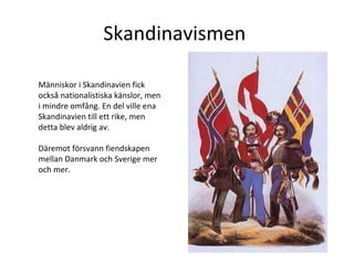 Skandinavismen  Människor i Skandinavien fick också nationalistiska känslor, men i mindre omfång. En del ville ena Skandinavien till ett rike, men detta blev aldrig av.  Däremot försvann fiendskapen mellan Danmark och Sverige mer och mer.  