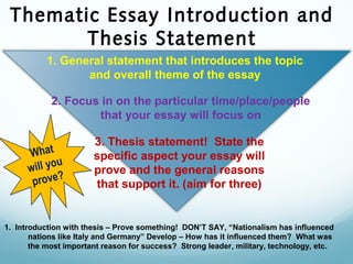 Thematic Essay Introduction and
Thesis Statement
1. Introduction with thesis – Prove something! DON’T SAY, “Nationalism has influenced
nations like Italy and Germany” Develop – How has it influenced them? What was
the most important reason for success? Strong leader, military, technology, etc.
1. General statement that introduces the topic
and overall theme of the essay
2. Focus in on the particular time/place/people
that your essay will focus on
3. Thesis statement! State the
specific aspect your essay will
prove and the general reasons
that support it. (aim for three)
What
will you
prove?
What
will you
prove?
 
