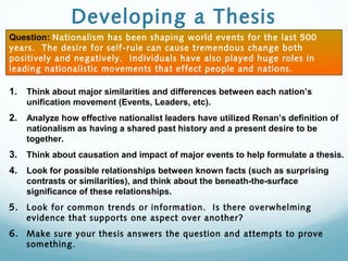Developing a Thesis
1. Think about major similarities and differences between each nation’s
unification movement (Events, Leaders, etc).
2. Analyze how effective nationalist leaders have utilized Renan’s definition of
nationalism as having a shared past history and a present desire to be
together.
3. Think about causation and impact of major events to help formulate a thesis.
4. Look for possible relationships between known facts (such as surprising
contrasts or similarities), and think about the beneath-the-surface
significance of these relationships.
5. Look for common trends or information. Is there overwhelming
evidence that supports one aspect over another?
6. Make sure your thesis answers the question and attempts to prove
something.
Question: Nationalism has been shaping world events for the last 500
years. The desire for self-rule can cause tremendous change both
positively and negatively. Individuals have also played huge roles in
leading nationalistic movements that effect people and nations.
 