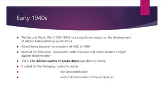 Early 1940s
 The Second World War (1939-1945) had a significant impact on the development
of African Nationalism in South Africa
 Alfred Xuma became the president of ANC in 1940
 Wanted the following: cooperation with Coloured and Indian leaders to fight
against discrimination
 1943: The African Claims in South Africa was drew by Xuma
 It called for the following : votes for adults
 fair land distribution
 end of discrimination in the workplaces
 