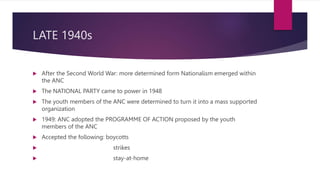 LATE 1940s
 After the Second World War: more determined form Nationalism emerged within
the ANC
 The NATIONAL PARTY came to power in 1948
 The youth members of the ANC were determined to turn it into a mass supported
organization
 1949: ANC adopted the PROGRAMME OF ACTION proposed by the youth
members of the ANC
 Accepted the following: boycotts
 strikes
 stay-at-home
 