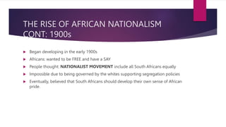 THE RISE OF AFRICAN NATIONALISM
CONT: 1900s
 Began developing in the early 1900s
 Africans: wanted to be FREE and have a SAY
 People thought: NATIONALIST MOVEMENT include all South Africans equally
 Impossible due to being governed by the whites supporting segregation policies
 Eventually, believed that South Africans should develop their own sense of African
pride.
 