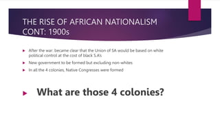 THE RISE OF AFRICAN NATIONALISM
CONT: 1900s
 After the war: became clear that the Union of SA would be based on white
political control at the cost of black S.A’s
 New government to be formed but excluding non-whites
 In all the 4 colonies, Native Congresses were formed
 What are those 4 colonies?
 