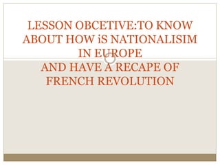 LESSON OBCETIVE:TO KNOW 
ABOUT HOW iS NATIONALISIM 
IN EUROPE 
AND HAVE A RECAPE OF 
FRENCH REVOLUTION 
 